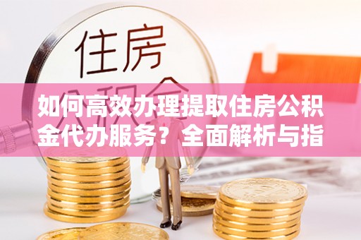彰武如何高效办理提取住房公积金代办服务？全面解析与指南