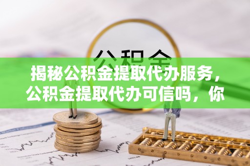 彰武揭秘公积金提取代办服务，公积金提取代办可信吗，你需要知道的真相