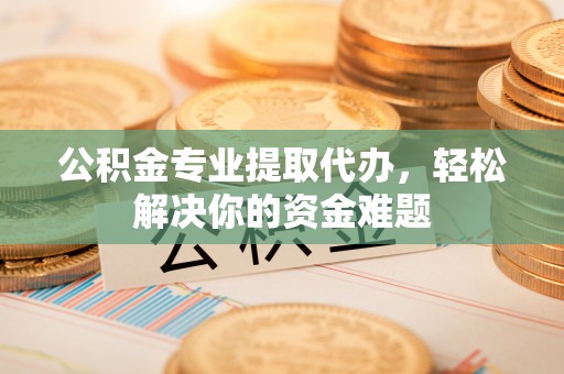 彰武公积金专业提取代办，轻松解决你的资金难题
