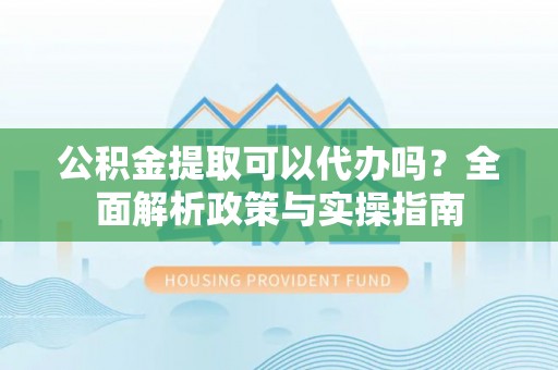 彰武公积金提取可以代办吗？全面解析政策与实操指南