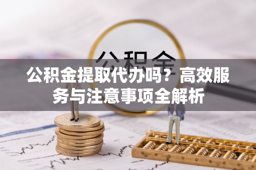 彰武公积金提取代办吗？高效服务与注意事项全解析