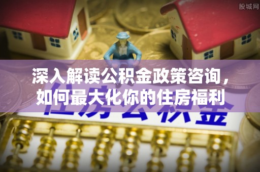 彰武深入解读公积金政策咨询，如何最大化你的住房福利