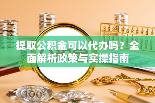彰武提取公积金可以代办吗？全面解析政策与实操指南