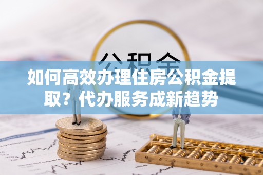 彰武如何高效办理住房公积金提取？代办服务成新趋势