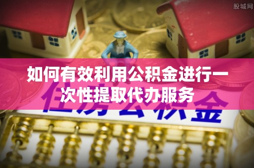 彰武如何有效利用公积金进行一次性提取代办服务